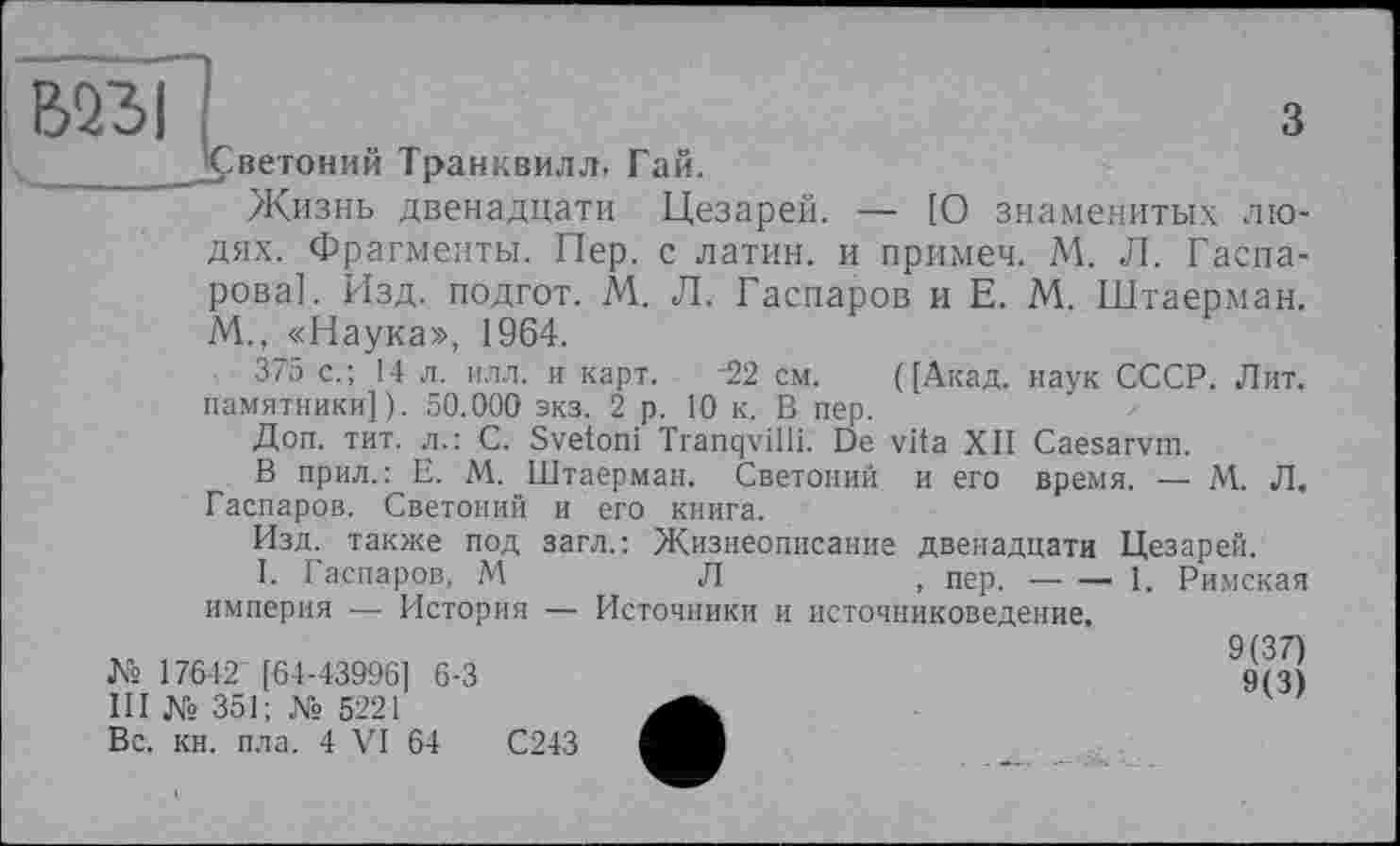 ﻿В23І
з
ветоний Транквилл- Гай.
Жизнь двенадцати Цезарей. — [О знаменитых лю-
дях. Фрагменты. Пер. с латин, и примеч. М. Л. Гаспарова]. Изд. подгот. М. Л. Гаспаров и Е. М. Штаерман. М., «Наука», 1964.
375 с.; 14 л. илл. и карт. 22 см. ([Акад, наук СССР. Лит. памятники]). 50.000 экз. 2 р. 10 к. В пер.
Доп. тит. л.: С. Svetoni Tranqvilli. De vita XII Caesarvm.
В прил.: E. M. Штаерман. Светоний и его время. — М. Л. Гаспаров. Светоний и его книга.
Изд. также под загл.: Жизнеописание двенадцати Цезарей.
I. Гаспаров, М	Л	, пер. — —- 1. Римская
империя — История — Источники и источниковедение.
9(37)
9(3)
№ 17642 [64-43996] 6-3
III № 351; № 5221
Вс. кн. пла. 4 VI 64	С243